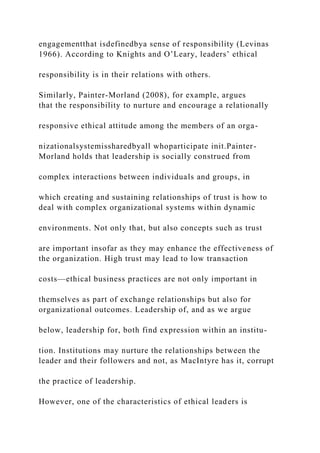 engagementthat isdefinedbya sense of responsibility (Levinas
1966). According to Knights and O’Leary, leaders’ ethical
responsibility is in their relations with others.
Similarly, Painter-Morland (2008), for example, argues
that the responsibility to nurture and encourage a relationally
responsive ethical attitude among the members of an orga-
nizationalsystemissharedbyall whoparticipate init.Painter-
Morland holds that leadership is socially construed from
complex interactions between individuals and groups, in
which creating and sustaining relationships of trust is how to
deal with complex organizational systems within dynamic
environments. Not only that, but also concepts such as trust
are important insofar as they may enhance the effectiveness of
the organization. High trust may lead to low transaction
costs—ethical business practices are not only important in
themselves as part of exchange relationships but also for
organizational outcomes. Leadership of, and as we argue
below, leadership for, both find expression within an institu-
tion. Institutions may nurture the relationships between the
leader and their followers and not, as MacIntyre has it, corrupt
the practice of leadership.
However, one of the characteristics of ethical leaders is
 