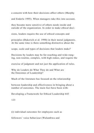 a concern with how their decisions affect others (Murphy
and Enderle 1995). When managers take this into account,
they became more sensitive of others needs inside and
outside of the organization. In order to make ethical deci-
sions, leaders require the use of ethical concepts and
principles (Dukerich et al. 1990) in their moral judgments.
At the same time is there something distinctive about the
scope, scale and types of decisions that leaders make?
Decisions by leaders may be far-reaching and wide-rang-
ing, non-routine, complex, with high stakes, and require the
exercise of judgment and not just the application of rules.
Why do Leaders do What They do and What are
the Outcomes of Leadership?
Much of the literature has focused on the relationship
between leadership and effectiveness in bringing about a
number of outcomes. The main foci have been with:
Developing a Framework for Ethical Leadership 643
123
(i) individual outcomes for employees such as
followers’ voice behaviour (Walumbwa and
 