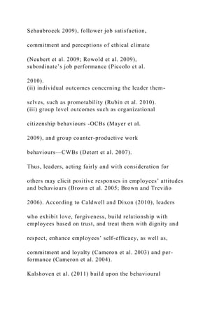 Schaubroeck 2009), follower job satisfaction,
commitment and perceptions of ethical climate
(Neubert et al. 2009; Rowold et al. 2009),
subordinate’s job performance (Piccolo et al.
2010).
(ii) individual outcomes concerning the leader them-
selves, such as promotability (Rubin et al. 2010).
(iii) group level outcomes such as organizational
citizenship behaviours -OCBs (Mayer et al.
2009), and group counter-productive work
behaviours—CWBs (Detert et al. 2007).
Thus, leaders, acting fairly and with consideration for
others may elicit positive responses in employees’ attitudes
and behaviours (Brown et al. 2005; Brown and Treviño
2006). According to Caldwell and Dixon (2010), leaders
who exhibit love, forgiveness, build relationship with
employees based on trust, and treat them with dignity and
respect, enhance employees’ self-efficacy, as well as,
commitment and loyalty (Cameron et al. 2003) and per-
formance (Cameron et al. 2004).
Kalshoven et al. (2011) build upon the behavioural
 