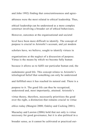 and John 1992) finding that conscientiousness and agree-
ableness were the most related to ethical leadership. Thus,
ethical leadership can be understood as a more complex
construct involving a broader set of ethical behaviours.
However, outcomes at the organisational and societal
level have been more difficult to identify. The concept of
purpose is crucial to Aristotle’s account, and yet modern
scholars have, we believe, sought to identify virtues in
organizations at the neglect of a discussion of purpose.
Virtue is the means by which we become fully human
because it allows us to fulfil our particular human end, the
eudaimonic good life. This concept relates to Aristotle’s
teleological belief that something can only be understood
and fulfilled once it has reached its natural end. There is a
purpose to it. The good life can thus be recognized,
understood and, most importantly, attained. Aristotle’s
virtue theory, therefore, necessarily prioritizes the good
over the right, a distinction that remains crucial to virtue
ethics today (Mangini 2000; Oakley and Cocking 2001).
Macaulay and Lawton (2006) hold that not only is virtue
necessary for good governance, but it is also political in a
broader sense, as it cannot be cultivated or practiced out-
 