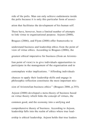 side of the polis. Man can only achieve eudaimonia inside
the polis because it is only this particular form of associ-
ation that facilitates the development of his human self.
There have, however, been a limited number of attempts
to link virtue to organisational purpose. Arjoon (2000),
Bragues (2006), and Flynn (2008) offer frameworks to
understand business and leadership ethics from the point of
view of virtue ethics. According to Bragues (2006), the
greatest ethical imperative for business (from an Aristote-
lian point of view) is to give individuals opportunities to
participate in the management of the organisation and to
contemplate wider implications. ‘‘Affording individuals
chances to apply their leadership skills and engage in
philosophic reflection constitutes the most important mis-
sion of Aristotelian business ethics’’ (Bragues 2006, p.355).
Arjoon (2000) developed a meta-theory of business based
on virtue theory which links the concept of virtues, the
common good, and the economy into a unifying and
comprehensive theory of business. According to Arjoon,
leadership falls into the realm of ethics where true lead-
ership is ethical leadership. Arjoon holds that true leaders
 