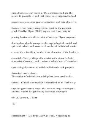 should have a clear vision of the common good and the
means to promote it, and that leaders are supposed to lead
people to attain some goal or objective, and this objective,
from a virtue theory perspective, must be the common
good. Finally, Flynn (2008) argues that leadership is
placing business at the service of society. Flynn proposes
that leaders should recognise the psychological, social and
spiritual values, and associated needs, of individual work-
ers and their families, in which the character of the leader is
essential. Clearly, the problem with such views is their
normative character, and it raises a whole host of questions
concerning the extent to which individuals seek purpose
from their work places.
The notion of ethical stewardship has been used in this
context. Ethical stewardship is described as an ‘‘ethically
superior governance model that creates long-term organi-
zational wealth by generating increased employee
644 A. Lawton, I. Páez
123
commitment’’ (Caldwell 2009, p. 161). According to
 