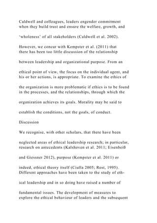 Caldwell and colleagues, leaders engender commitment
when they build trust and ensure the welfare, growth, and
‘wholeness’ of all stakeholders (Caldwell et al. 2002).
However, we concur with Kempster et al. (2011) that
there has been too little discussion of the relationship
between leadership and organizational purpose. From an
ethical point of view, the focus on the individual agent, and
his or her actions, is appropriate. To examine the ethics of
the organization is more problematic if ethics is to be found
in the processes, and the relationships, through which the
organization achieves its goals. Morality may be said to
establish the conditions, not the goals, of conduct.
Discussion
We recognise, with other scholars, that there have been
neglected areas of ethical leadership research; in particular,
research on antecedents (Kalshoven et al. 2011; Eisenbeiß
and Giessner 2012), purpose (Kempster et al. 2011) or
indeed, ethical theory itself (Ciulla 2005; Rost, 1995).
Different approaches have been taken to the study of eth-
ical leadership and in so doing have raised a number of
fundamental issues. The development of measures to
explore the ethical behaviour of leaders and the subsequent
 