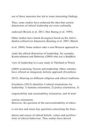 use of these measures has led to some interesting findings.
Thus, some studies have endorsed the idea that certain
dimensions of ethical leadership are cross-culturally
endorsed (Resick et al. 2011; Den Hartog et al. 1999).
Other studies have found divergence based on the indivi-
dualist-collectivist dimension (Keating et al. 2007; Martin
et al. 2009). Some authors take a non-Western approach to
study the ethical dimension of leadership, for example,
Kemavuthanon and Duberley (2009) who use a Buddhist
view of leadership in a case study in Thailand or Prince
(2005) examining Taoism and leadership. Other scholars
have offered an integrated, holistic approach (Eisenbeiss
2012). Drawing on different religious and ethical traditions
Eisenbeiss (2012) identifies 4 ethical orientations for
leadership; 1) humane orientation, 2) justice orientation, 3)
responsibility and sustainability orientation, and 4) mod-
eration orientation.
However, the question of the universalizability of ethics
is not new and raises key questions concerning the foun-
dation and source of ethical beliefs, values and justifica-
tions of ethical behaviour. Thus studies have moved
 