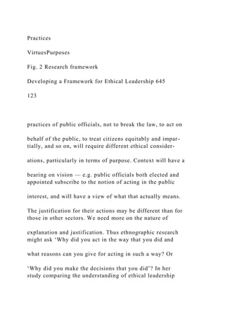 Practices
VirtuesPurposes
Fig. 2 Research framework
Developing a Framework for Ethical Leadership 645
123
practices of public officials, not to break the law, to act on
behalf of the public, to treat citizens equitably and impar-
tially, and so on, will require different ethical consider-
ations, particularly in terms of purpose. Context will have a
bearing on vision — e.g. public officials both elected and
appointed subscribe to the notion of acting in the public
interest, and will have a view of what that actually means.
The justification for their actions may be different than for
those in other sectors. We need more on the nature of
explanation and justification. Thus ethnographic research
might ask ‘Why did you act in the way that you did and
what reasons can you give for acting in such a way? Or
‘Why did you make the decisions that you did’? In her
study comparing the understanding of ethical leadership
 