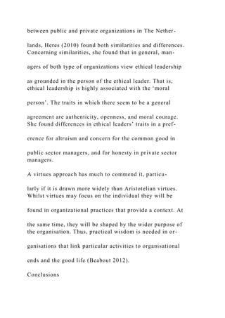 between public and private organizations in The Nether-
lands, Heres (2010) found both similarities and differences.
Concerning similarities, she found that in general, man-
agers of both type of organizations view ethical leadership
as grounded in the person of the ethical leader. That is,
ethical leadership is highly associated with the ‘moral
person’. The traits in which there seem to be a general
agreement are authenticity, openness, and moral courage.
She found differences in ethical leaders’ traits in a pref-
erence for altruism and concern for the common good in
public sector managers, and for honesty in private sector
managers.
A virtues approach has much to commend it, particu-
larly if it is drawn more widely than Aristotelian virtues.
Whilst virtues may focus on the individual they will be
found in organizational practices that provide a context. At
the same time, they will be shaped by the wider purpose of
the organisation. Thus, practical wisdom is needed in or-
ganisations that link particular activities to organisational
ends and the good life (Beabout 2012).
Conclusions
 
