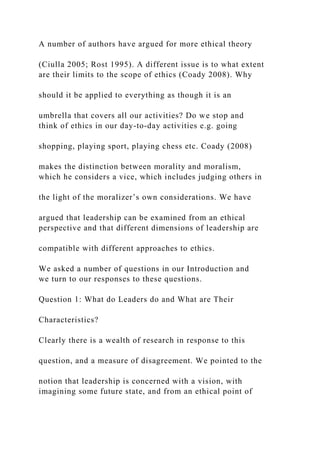 A number of authors have argued for more ethical theory
(Ciulla 2005; Rost 1995). A different issue is to what extent
are their limits to the scope of ethics (Coady 2008). Why
should it be applied to everything as though it is an
umbrella that covers all our activities? Do we stop and
think of ethics in our day-to-day activities e.g. going
shopping, playing sport, playing chess etc. Coady (2008)
makes the distinction between morality and moralism,
which he considers a vice, which includes judging others in
the light of the moralizer’s own considerations. We have
argued that leadership can be examined from an ethical
perspective and that different dimensions of leadership are
compatible with different approaches to ethics.
We asked a number of questions in our Introduction and
we turn to our responses to these questions.
Question 1: What do Leaders do and What are Their
Characteristics?
Clearly there is a wealth of research in response to this
question, and a measure of disagreement. We pointed to the
notion that leadership is concerned with a vision, with
imagining some future state, and from an ethical point of
 
