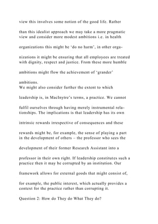 view this involves some notion of the good life. Rather
than this idealist approach we may take a more pragmatic
view and consider more modest ambitions i.e. in health
organizations this might be ‘do no harm’, in other orga-
nizations it might be ensuring that all employees are treated
with dignity, respect and justice. From these more humble
ambitions might flow the achievement of ‘grander’
ambitions.
We might also consider further the extent to which
leadership is, in MacInytre’s terms, a practice. We cannot
fulfil ourselves through having merely instrumental rela-
tionships. The implications is that leadership has its own
intrinsic rewards irrespective of consequences and these
rewards might be, for example, the sense of playing a part
in the development of others – the professor who sees the
development of their former Research Assistant into a
professor in their own right. If leadership constitutes such a
practice then it may be corrupted by an institution. Our
framework allows for external goods that might consist of,
for example, the public interest, which actually provides a
context for the practice rather than corrupting it.
Question 2: How do They do What They do?
 