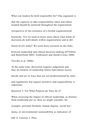 What can leaders be held responsible for? One argument is
that the capacity to take responsibility when and where
needed should be nurtured throughout the organization
irrespective of the existence of a formal organizational
hierarchy. Yet we need to know more about what kinds of
decisions do individuals within organizations and at dif-
ferent levels make? We need more research on the links
between leadership and ethical decision-making (O’Fallon
and Butterfield 2005; Tenbrunsel and Smith-Crowe 2008;
Treviño et al. 2006).
At the same time, discretion requires judgement and
thus an element of leadership where individuals assess,
decide and act in ways that are not predetermined by rules
and regulations but require initiative and responsibility is
important.
Question 3: For What Purpose do They do it?
When assessing the impact of ethical leadership, as distinct
from leadership per se, then we might consider, for
example, personal freedom, human dignity, social har-
mony, or environmental sustainability as indicators of
646 A. Lawton, I. Páez
 