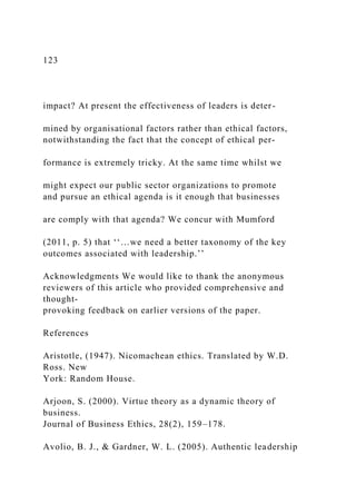 123
impact? At present the effectiveness of leaders is deter-
mined by organisational factors rather than ethical factors,
notwithstanding the fact that the concept of ethical per-
formance is extremely tricky. At the same time whilst we
might expect our public sector organizations to promote
and pursue an ethical agenda is it enough that businesses
are comply with that agenda? We concur with Mumford
(2011, p. 5) that ‘‘…we need a better taxonomy of the key
outcomes associated with leadership.’’
Acknowledgments We would like to thank the anonymous
reviewers of this article who provided comprehensive and
thought-
provoking feedback on earlier versions of the paper.
References
Aristotle, (1947). Nicomachean ethics. Translated by W.D.
Ross. New
York: Random House.
Arjoon, S. (2000). Virtue theory as a dynamic theory of
business.
Journal of Business Ethics, 28(2), 159–178.
Avolio, B. J., & Gardner, W. L. (2005). Authentic leadership
 