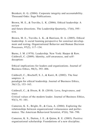 Brenkert, G. G. (2004). Corporate integrity and accountability.
Thousand Oaks: Sage Publications.
Brown, M. E., & Treviño, L. K. (2006). Ethical leadership: A
review
and future directions. The Leadership Quarterly, 17(6), 595–
616.
Brown, M. E., Treviño, L. K., & Harrison, D. A. (2005). Ethical
leadership: A social learning perspective for construct develop-
ment and testing. Organizational Behavior and Human Decision
Processes, 97(2), 117–134.
Burns, J. M. (1978). Leadership. New York: Harper & Row.
Caldwell, C. (2009). Identity, self-awareness, and self-
deception:
Ethical implications for leaders and organizations. Journal of
Business Ethics, 90(3), 393–406.
Caldwell, C., Bischoff, S. J., & Karri, R. (2002). The four
umpires: A
paradigm for ethical leadership. Journal of Business Ethics,
36(1/2), 153–163.
Caldwell, C., & Dixon, R. D. (2010). Love, forgiveness, and
trust:
Critical values of the modern leader. Journal of Business Ethics,
93(1), 91–101.
Cameron, K. S., Bright, D., & Caza, A. (2004). Exploring the
relationships between organizational virtuousness and perfor-
mance. The American Behavioral Scientist, 47(6), 766–790.
Cameron, K. S., Dutton, J. E., & Quinn, R. E. (2003). Positive
organizational scholarship: Foundations of a new discipline.
 