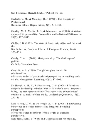San Francisco: Berrett-Koehler Publishers Inc.
Carlisle, Y. M., & Manning, D. J. (1996). The Domain of
Professional
Business Ethics. Organization, 3(3), 341–360.
Cawley, M. J., Martin, J. E., & Johnson, J. A. (2000). A virtues
approach to personality. Personality and Individual Differences,
28(5), 997–1013.
Ciulla, J. B. (2005). The state of leadership ethics and the work
that
lies before us. Business Ethics: A European Review, 14(4),
323–335.
Coady, C. A. J. (2008). Messy morality: The challenge of
politics.
Oxford: Clarendon Press.
Cunliffe, A. L. (2009). The philosopher leader: On
relationalism,
ethics and reflexivity—A critical perspective to teaching lead-
ership. Management Learning, 40(1), 87–101.
De Hoogh, A. H. B., & Den Hartog, D. N. (2008). Ethical and
despotic leadership, relationships with leader’s social responsi-
bility, top management team effectiveness and subordinates’
optimism: A multi-method study. Leadership Quarterly, 19(3),
297–311.
Den Hartog, D. N., & De Hoogh, A. H. B. (2009). Empowering
behaviour and leader fairness and integrity: Studying
perceptions
of ethical leader behaviour from a levels-of-analysis
perspective.
European Journal of Work and Organizational Psychology,
 