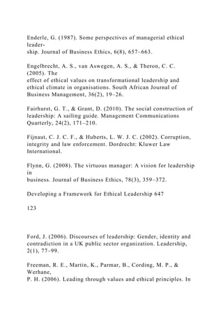 Enderle, G. (1987). Some perspectives of managerial ethical
leader-
ship. Journal of Business Ethics, 6(8), 657–663.
Engelbrecht, A. S., van Aswegen, A. S., & Theron, C. C.
(2005). The
effect of ethical values on transformational leadership and
ethical climate in organisations. South African Journal of
Business Management, 36(2), 19–26.
Fairhurst, G. T., & Grant, D. (2010). The social construction of
leadership: A sailing guide. Management Communications
Quarterly, 24(2), 171–210.
Fijnaut, C. J. C. F., & Huberts, L. W. J. C. (2002). Corruption,
integrity and law enforcement. Dordrecht: Kluwer Law
International.
Flynn, G. (2008). The virtuous manager: A vision for leadership
in
business. Journal of Business Ethics, 78(3), 359–372.
Developing a Framework for Ethical Leadership 647
123
Ford, J. (2006). Discourses of leadership: Gender, identity and
contradiction in a UK public sector organization. Leadership,
2(1), 77–99.
Freeman, R. E., Martin, K., Parmar, B., Cording, M. P., &
Werhane,
P. H. (2006). Leading through values and ethical principles. In
 