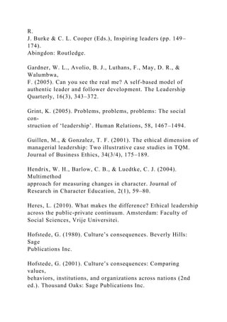 R.
J. Burke & C. L. Cooper (Eds.), Inspiring leaders (pp. 149–
174).
Abingdon: Routledge.
Gardner, W. L., Avolio, B. J., Luthans, F., May, D. R., &
Walumbwa,
F. (2005). Can you see the real me? A self-based model of
authentic leader and follower development. The Leadership
Quarterly, 16(3), 343–372.
Grint, K. (2005). Problems, problems, problems: The social
con-
struction of ‘leadership’. Human Relations, 58, 1467–1494.
Guillen, M., & Gonzalez, T. F. (2001). The ethical dimension of
managerial leadership: Two illustrative case studies in TQM.
Journal of Business Ethics, 34(3/4), 175–189.
Hendrix, W. H., Barlow, C. B., & Luedtke, C. J. (2004).
Multimethod
approach for measuring changes in character. Journal of
Research in Character Education, 2(1), 59–80.
Heres, L. (2010). What makes the difference? Ethical leadership
across the public-private continuum. Amsterdam: Faculty of
Social Sciences, Vrije Universitei.
Hofstede, G. (1980). Culture’s consequences. Beverly Hills:
Sage
Publications Inc.
Hofstede, G. (2001). Culture’s consequences: Comparing
values,
behaviors, institutions, and organizations across nations (2nd
ed.). Thousand Oaks: Sage Publications Inc.
 