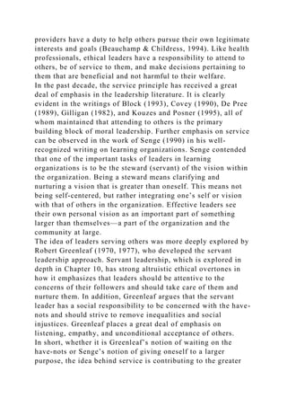 providers have a duty to help others pursue their own legitimate
interests and goals (Beauchamp & Childress, 1994). Like health
professionals, ethical leaders have a responsibility to attend to
others, be of service to them, and make decisions pertaining to
them that are beneficial and not harmful to their welfare.
In the past decade, the service principle has received a great
deal of emphasis in the leadership literature. It is clearly
evident in the writings of Block (1993), Covey (1990), De Pree
(1989), Gilligan (1982), and Kouzes and Posner (1995), all of
whom maintained that attending to others is the primary
building block of moral leadership. Further emphasis on service
can be observed in the work of Senge (1990) in his well-
recognized writing on learning organizations. Senge contended
that one of the important tasks of leaders in learning
organizations is to be the steward (servant) of the vision within
the organization. Being a steward means clarifying and
nurturing a vision that is greater than oneself. This means not
being self-centered, but rather integrating one’s self or vision
with that of others in the organization. Effective leaders see
their own personal vision as an important part of something
larger than themselves—a part of the organization and the
community at large.
The idea of leaders serving others was more deeply explored by
Robert Greenleaf (1970, 1977), who developed the servant
leadership approach. Servant leadership, which is explored in
depth in Chapter 10, has strong altruistic ethical overtones in
how it emphasizes that leaders should be attentive to the
concerns of their followers and should take care of them and
nurture them. In addition, Greenleaf argues that the servant
leader has a social responsibility to be concerned with the have-
nots and should strive to remove inequalities and social
injustices. Greenleaf places a great deal of emphasis on
listening, empathy, and unconditional acceptance of others.
In short, whether it is Greenleaf’s notion of waiting on the
have-nots or Senge’s notion of giving oneself to a larger
purpose, the idea behind service is contributing to the greater
 