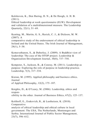 Kalshoven, K., Den Hartog, D. N., & De Hoogh, A. H. B.
(2011).
Ethical leadership at work questionnaire (ELW): Development
and validation of a multidimensional measure. The Leadership
Quarterly, 22(1), 51–69.
Keating, M., Martin, G. S., Resick, C. J., & Dickson, M. W.
(2007). A
comparative study of the endorsement of ethical leadership in
Ireland and the United States. The Irish Journal of Management,
28(1), 5–30.
Kemavuthanon, S., & Duberley, J. (2009). A Buddhist view of
leadership: The case of the OTOP project. Leadership &
Organization Development Journal, 30(8), 737–758.
Kempster, S., Jackson, B., & Conroy, M. (2011). Leadership as
purpose: Exploring the role of purpose in leadership practice.
Leadership, 7(3), 317–334.
Kieran, M. (1995). Applied philosophy and business ethics.
Journal
of Applied Philosophy, 12(2), 175–187.
Knights, D., & O’Leary, M. (2006). Leadership, ethics and
respon-
sibility to the other. Journal of Business Ethics, 67(2), 125–137.
Kolthoff, E., Erakovich, R., & Lasthuizen, K. (2010).
Comparative
analysis of ethical leadership and ethical culture in local
government: The USA, The Netherlands, Montenegro and
Serbia. International Journal of Public Sector Management,
23(7), 596–612.
 
