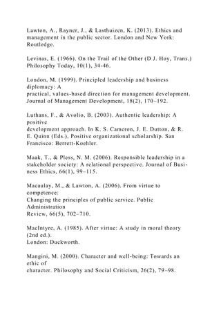 Lawton, A., Rayner, J., & Lasthuizen, K. (2013). Ethics and
management in the public sector. London and New York:
Routledge.
Levinas, E. (1966). On the Trail of the Other (D J. Hoy, Trans.)
Philosophy Today, 10(1), 34-46.
London, M. (1999). Principled leadership and business
diplomacy: A
practical, values-based direction for management development.
Journal of Management Development, 18(2), 170–192.
Luthans, F., & Avolio, B. (2003). Authentic leadership: A
positive
development approach. In K. S. Cameron, J. E. Dutton, & R.
E. Quinn (Eds.), Positive organizational scholarship. San
Francisco: Berrett-Koehler.
Maak, T., & Pless, N. M. (2006). Responsible leadership in a
stakeholder society: A relational perspective. Journal of Busi-
ness Ethics, 66(1), 99–115.
Macaulay, M., & Lawton, A. (2006). From virtue to
competence:
Changing the principles of public service. Public
Administration
Review, 66(5), 702–710.
MacIntyre, A. (1985). After virtue: A study in moral theory
(2nd ed.).
London: Duckworth.
Mangini, M. (2000). Character and well-being: Towards an
ethic of
character. Philosophy and Social Criticism, 26(2), 79–98.
 