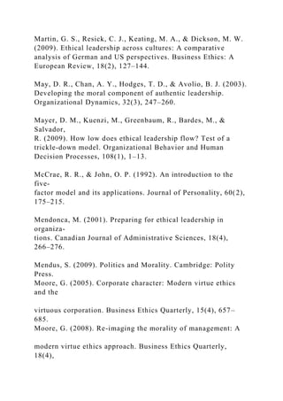 Martin, G. S., Resick, C. J., Keating, M. A., & Dickson, M. W.
(2009). Ethical leadership across cultures: A comparative
analysis of German and US perspectives. Business Ethics: A
European Review, 18(2), 127–144.
May, D. R., Chan, A. Y., Hodges, T. D., & Avolio, B. J. (2003).
Developing the moral component of authentic leadership.
Organizational Dynamics, 32(3), 247–260.
Mayer, D. M., Kuenzi, M., Greenbaum, R., Bardes, M., &
Salvador,
R. (2009). How low does ethical leadership flow? Test of a
trickle-down model. Organizational Behavior and Human
Decision Processes, 108(1), 1–13.
McCrae, R. R., & John, O. P. (1992). An introduction to the
five-
factor model and its applications. Journal of Personality, 60(2),
175–215.
Mendonca, M. (2001). Preparing for ethical leadership in
organiza-
tions. Canadian Journal of Administrative Sciences, 18(4),
266–276.
Mendus, S. (2009). Politics and Morality. Cambridge: Polity
Press.
Moore, G. (2005). Corporate character: Modern virtue ethics
and the
virtuous corporation. Business Ethics Quarterly, 15(4), 657–
685.
Moore, G. (2008). Re-imaging the morality of management: A
modern virtue ethics approach. Business Ethics Quarterly,
18(4),
 