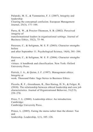 Palanski, M. E., & Yammarino, F. J. (2007). Integrity and
leadership:
Clearing the conceptual confusion. European Management
Journal, 25(3), 171–184.
Parry, K. W., & Proctor-Thomson, S. B. (2002). Perceived
integrity of
transformational leaders in organisational settings. Journal of
Business Ethics, 35(2), 75–96.
Peterson, C., & Seligman, M. E. P. (2003). Character strengths
before
and after September 11. Psychological Science, 14(4), 381–384.
Peterson, C., & Seligman, M. E. P. (2004). Character strengths
and
virtues: A handbook and classification. New York: Oxford
University Press.
Petrick, J. A., & Quinn, J. F. (1997). Management ethics:
Integrity at
work. Thousand Oaks: Sage Series in Business Ethics.
Piccolo, R. F., Greenbaum, R., Den Hartog, D. N., & Folger, R.
(2010). The relationship between ethical leadership and core job
characteristics. Journal of Organizational Behavior, 31(2/3),
259–278.
Price, T. L. (2008). Leadership ethics: An introduction.
Cambridge:
Cambridge University Press.
Prince, L. (2005). Eating the menu rather than the dinner: Tao
and
leadership. Leadership, 1(1), 105–126.
 