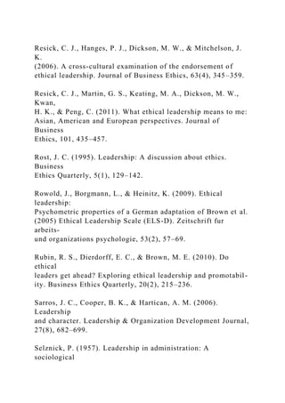 Resick, C. J., Hanges, P. J., Dickson, M. W., & Mitchelson, J.
K.
(2006). A cross-cultural examination of the endorsement of
ethical leadership. Journal of Business Ethics, 63(4), 345–359.
Resick, C. J., Martin, G. S., Keating, M. A., Dickson, M. W.,
Kwan,
H. K., & Peng, C. (2011). What ethical leadership means to me:
Asian, American and European perspectives. Journal of
Business
Ethics, 101, 435–457.
Rost, J. C. (1995). Leadership: A discussion about ethics.
Business
Ethics Quarterly, 5(1), 129–142.
Rowold, J., Borgmann, L., & Heinitz, K. (2009). Ethical
leadership:
Psychometric properties of a German adaptation of Brown et al.
(2005) Ethical Leadership Scale (ELS-D). Zeitschrift fur
arbeits-
und organizations psychologie, 53(2), 57–69.
Rubin, R. S., Dierdorff, E. C., & Brown, M. E. (2010). Do
ethical
leaders get ahead? Exploring ethical leadership and promotabil-
ity. Business Ethics Quarterly, 20(2), 215–236.
Sarros, J. C., Cooper, B. K., & Hartican, A. M. (2006).
Leadership
and character. Leadership & Organization Development Journal,
27(8), 682–699.
Selznick, P. (1957). Leadership in administration: A
sociological
 