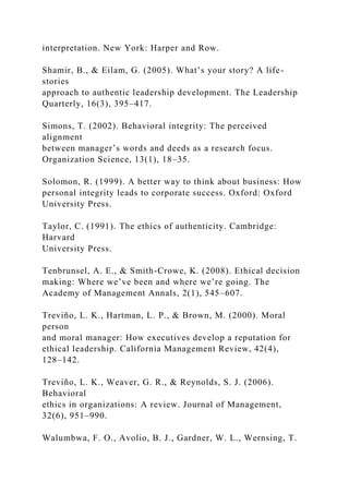 interpretation. New York: Harper and Row.
Shamir, B., & Eilam, G. (2005). What’s your story? A life-
stories
approach to authentic leadership development. The Leadership
Quarterly, 16(3), 395–417.
Simons, T. (2002). Behavioral integrity: The perceived
alignment
between manager’s words and deeds as a research focus.
Organization Science, 13(1), 18–35.
Solomon, R. (1999). A better way to think about business: How
personal integrity leads to corporate success. Oxford: Oxford
University Press.
Taylor, C. (1991). The ethics of authenticity. Cambridge:
Harvard
University Press.
Tenbrunsel, A. E., & Smith-Crowe, K. (2008). Ethical decision
making: Where we’ve been and where we’re going. The
Academy of Management Annals, 2(1), 545–607.
Treviño, L. K., Hartman, L. P., & Brown, M. (2000). Moral
person
and moral manager: How executives develop a reputation for
ethical leadership. California Management Review, 42(4),
128–142.
Treviño, L. K., Weaver, G. R., & Reynolds, S. J. (2006).
Behavioral
ethics in organizations: A review. Journal of Management,
32(6), 951–990.
Walumbwa, F. O., Avolio, B. J., Gardner, W. L., Wernsing, T.
 