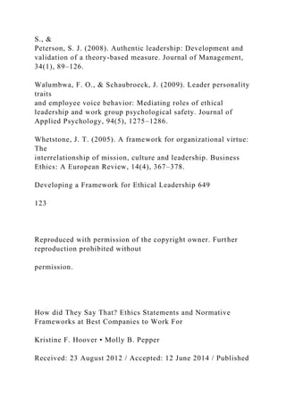 S., &
Peterson, S. J. (2008). Authentic leadership: Development and
validation of a theory-based measure. Journal of Management,
34(1), 89–126.
Walumbwa, F. O., & Schaubroeck, J. (2009). Leader personality
traits
and employee voice behavior: Mediating roles of ethical
leadership and work group psychological safety. Journal of
Applied Psychology, 94(5), 1275–1286.
Whetstone, J. T. (2005). A framework for organizational virtue:
The
interrelationship of mission, culture and leadership. Business
Ethics: A European Review, 14(4), 367–378.
Developing a Framework for Ethical Leadership 649
123
Reproduced with permission of the copyright owner. Further
reproduction prohibited without
permission.
How did They Say That? Ethics Statements and Normative
Frameworks at Best Companies to Work For
Kristine F. Hoover • Molly B. Pepper
Received: 23 August 2012 / Accepted: 12 June 2014 / Published
 