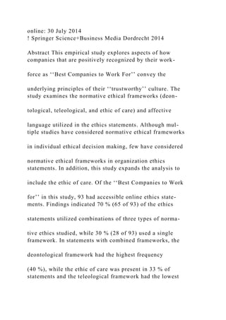 online: 30 July 2014
! Springer Science+Business Media Dordrecht 2014
Abstract This empirical study explores aspects of how
companies that are positively recognized by their work-
force as ‘‘Best Companies to Work For’’ convey the
underlying principles of their ‘‘trustworthy’’ culture. The
study examines the normative ethical frameworks (deon-
tological, teleological, and ethic of care) and affective
language utilized in the ethics statements. Although mul-
tiple studies have considered normative ethical frameworks
in individual ethical decision making, few have considered
normative ethical frameworks in organization ethics
statements. In addition, this study expands the analysis to
include the ethic of care. Of the ‘‘Best Companies to Work
for’’ in this study, 93 had accessible online ethics state-
ments. Findings indicated 70 % (65 of 93) of the ethics
statements utilized combinations of three types of norma-
tive ethics studied, while 30 % (28 of 93) used a single
framework. In statements with combined frameworks, the
deontological framework had the highest frequency
(40 %), while the ethic of care was present in 33 % of
statements and the teleological framework had the lowest
 