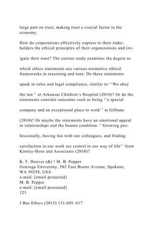large part on trust, making trust a crucial factor in the
economy.
How do corporations effectively express to their stake-
holders the ethical principles of their organizations and (re-
)gain their trust? The current study examines the degree to
which ethics statements use various normative ethical
frameworks in reasoning and tone. Do these statements
speak to rules and legal compliance, similar to ‘‘We obey
the law’’ at Arkansas Children’s Hospital (2010)? Or do the
statements consider outcomes such as being ‘‘a special
company and an exceptional place to work’’ at Gilbane
(2010)? Or maybe the statements have an emotional appeal
to relationships and the human condition: ‘‘Growing pro-
fessionally, having fun with our colleagues, and finding
satisfaction in our work are central to our way of life’’ from
Kimley-Horn and Associates (2010)?
K. F. Hoover (&) ! M. B. Pepper
Gonzaga University, 502 East Boone Avenue, Spokane,
WA 99258, USA
e-mail: [email protected]
M. B. Pepper
e-mail: [email protected]
123
J Bus Ethics (2015) 131:605–617
 