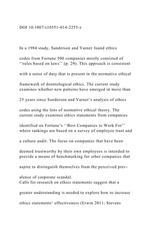 DOI 10.1007/s10551-014-2255-z
In a 1984 study, Sanderson and Varner found ethics
codes from Fortune 500 companies mostly consisted of
‘‘rules based on laws’’ (p. 29). This approach is consistent
with a sense of duty that is present in the normative ethical
framework of deontological ethics. The current study
examines whether new patterns have emerged in more than
25 years since Sanderson and Varner’s analysis of ethics
codes using the lens of normative ethical theory. The
current study examines ethics statements from companies
identified on Fortune’s ‘‘Best Companies to Work For’’
where rankings are based on a survey of employee trust and
a culture audit. The focus on companies that have been
deemed trustworthy by their own employees is intended to
provide a means of benchmarking for other companies that
aspire to distinguish themselves from the perceived prev-
alence of corporate scandal.
Calls for research on ethics statements suggest that a
greater understanding is needed to explore how to increase
ethics statements’ effectiveness (Erwin 2011; Stevens
 