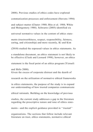 2008). Previous studies of ethics codes have explored
communication processes and enforcement (Stevens 1994)
and subject matter (Chatov 1980; Hite et al. 1988; White
and Montgomery 1980). Schwartz (2005) identified six
universal normative values in the content of ethics state-
ments (trustworthiness, respect, responsibility, fairness,
caring, and citizenship) and more recently, Ki and Kim
(2010) studied the espoused values in ethics statements. As
a standalone document, an ethics statement is not likely to
be effective (Cleek and Leonard 1998), however, an ethics
statement is the focal point of an ethics program (Yizraeli
and Shilo 2000).
Given the excess of corporate distrust and the dearth of
research on the utilization of normative ethical frameworks
in ethics statements, the purpose of the study is to expand
our understanding of how trusted companies communicate
ethical rationale. Building on the knowledge of previous
studies, the current study addresses a gap in the literature
regarding the prescriptive nature and tone of ethics state-
ments—and the explicit guidance provided in ‘‘trusted’’
organizations. The sections that follow include relevant
literature on trust, ethics statements, normative ethical
 