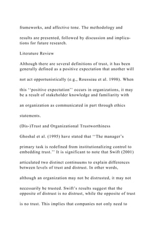 frameworks, and affective tone. The methodology and
results are presented, followed by discussion and implica-
tions for future research.
Literature Review
Although there are several definitions of trust, it has been
generally defined as a positive expectation that another will
not act opportunistically (e.g., Rousseau et al. 1998). When
this ‘‘positive expectation’’ occurs in organizations, it may
be a result of stakeholder knowledge and familiarity with
an organization as communicated in part through ethics
statements.
(Dis-)Trust and Organizational Trustworthiness
Ghoshal et al. (1995) have stated that ‘‘The manager’s
primary task is redefined from institutionalizing control to
embedding trust.’’ It is significant to note that Swift (2001)
articulated two distinct continuums to explain differences
between levels of trust and distrust. In other words,
although an organization may not be distrusted, it may not
necessarily be trusted. Swift’s results suggest that the
opposite of distrust is no distrust, while the opposite of trust
is no trust. This implies that companies not only need to
 