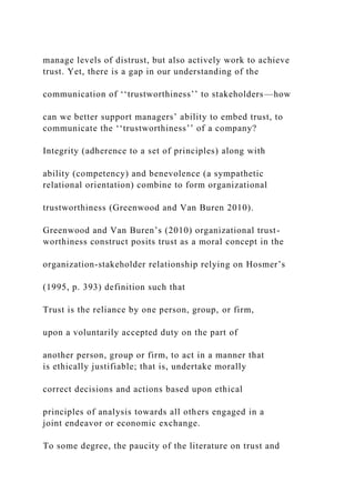 manage levels of distrust, but also actively work to achieve
trust. Yet, there is a gap in our understanding of the
communication of ‘‘trustworthiness’’ to stakeholders—how
can we better support managers’ ability to embed trust, to
communicate the ‘‘trustworthiness’’ of a company?
Integrity (adherence to a set of principles) along with
ability (competency) and benevolence (a sympathetic
relational orientation) combine to form organizational
trustworthiness (Greenwood and Van Buren 2010).
Greenwood and Van Buren’s (2010) organizational trust-
worthiness construct posits trust as a moral concept in the
organization-stakeholder relationship relying on Hosmer’s
(1995, p. 393) definition such that
Trust is the reliance by one person, group, or firm,
upon a voluntarily accepted duty on the part of
another person, group or firm, to act in a manner that
is ethically justifiable; that is, undertake morally
correct decisions and actions based upon ethical
principles of analysis towards all others engaged in a
joint endeavor or economic exchange.
To some degree, the paucity of the literature on trust and
 