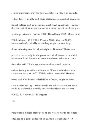 ethics statements may be due to analysis of trust as an indi-
vidual level variable and ethic statements as part of organiza-
tional culture and an organizational level construct. However,
the concept of an organization as a moral agent has been pre-
sented previously (Collier 1998; Donaldson 1982; Moon et al.
2005; Moore 1999, 2005; Pruzan 2001; Weaver 2006).
In research of ethically exemplary organizations (e.g.
those adhering to ethical principles), Bowen (2004) com-
pleted a case study in the pharmaceutical industry in which
responses from interviews were consistent with an execu-
tive who said ‘‘I always return to the central question
(when facing an ethical dilemma): What would the ethics
statement have us do?’’ Which, when taken with Green-
wood and Van Buren’s definition of trust, might be con-
sistent with asking ‘‘What would the ethics statement have
us do to undertake morally correct decisions and actions
606 K. F. Hoover, M. B. Pepper
123
based upon ethical principles of analysis towards all others
engaged in a joint endeavor or economic exchange?’’ A
 