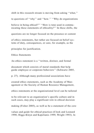 shift in this research stream is moving from asking ‘‘what,’’
to questions of ‘‘why’’ and ‘‘how.’’ ‘‘Why do organizations
believe in being ethical?’’ ‘‘How is tone used in commu-
nicating these statements of ethicality?’’ In these shifts, the
questions are no longer focused on the presence or content
of ethics statements, but rather are focused on belief sys-
tems of duty, consequences, or care, for example, as the
principles for justification.
Ethics Statements
An ethics statement is a ‘‘written, distinct, and formal
document which consists of moral standards that help
guide employee or corporate behaviors’’ (Schwartz 2005,
p. 27). Although many professional associations have
created ethics statements, such as the Academy of Man-
agement or the Society of Human Resource Management,
ethics statements at the organizational level can be tailored
to be relevant to an organization’s specific culture and in
such cases, may play a significant role in ethical decision
making (Fisher 2005), as well as be a statement of the core
values and guide for ethical practices (Cleek and Leonard
1998; Higgs-Kleyn and Kapelianis 1999; Wright 1993). In
 