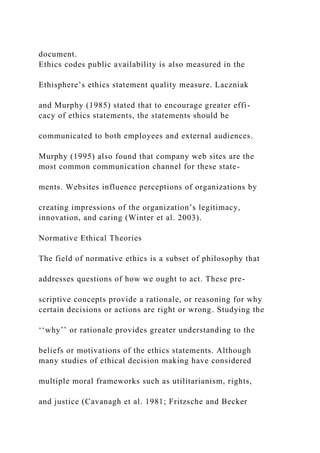 document.
Ethics codes public availability is also measured in the
Ethisphere’s ethics statement quality measure. Laczniak
and Murphy (1985) stated that to encourage greater effi-
cacy of ethics statements, the statements should be
communicated to both employees and external audiences.
Murphy (1995) also found that company web sites are the
most common communication channel for these state-
ments. Websites influence perceptions of organizations by
creating impressions of the organization’s legitimacy,
innovation, and caring (Winter et al. 2003).
Normative Ethical Theories
The field of normative ethics is a subset of philosophy that
addresses questions of how we ought to act. These pre-
scriptive concepts provide a rationale, or reasoning for why
certain decisions or actions are right or wrong. Studying the
‘‘why’’ or rationale provides greater understanding to the
beliefs or motivations of the ethics statements. Although
many studies of ethical decision making have considered
multiple moral frameworks such as utilitarianism, rights,
and justice (Cavanagh et al. 1981; Fritzsche and Becker
 