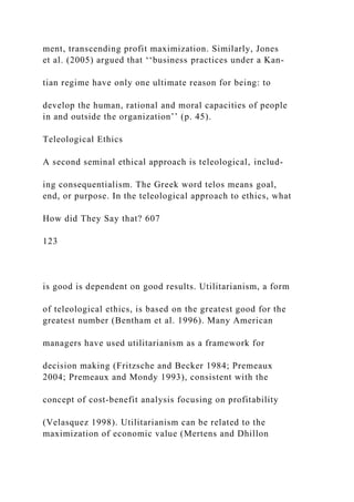 ment, transcending profit maximization. Similarly, Jones
et al. (2005) argued that ‘‘business practices under a Kan-
tian regime have only one ultimate reason for being: to
develop the human, rational and moral capacities of people
in and outside the organization’’ (p. 45).
Teleological Ethics
A second seminal ethical approach is teleological, includ-
ing consequentialism. The Greek word telos means goal,
end, or purpose. In the teleological approach to ethics, what
How did They Say that? 607
123
is good is dependent on good results. Utilitarianism, a form
of teleological ethics, is based on the greatest good for the
greatest number (Bentham et al. 1996). Many American
managers have used utilitarianism as a framework for
decision making (Fritzsche and Becker 1984; Premeaux
2004; Premeaux and Mondy 1993), consistent with the
concept of cost-benefit analysis focusing on profitability
(Velasquez 1998). Utilitarianism can be related to the
maximization of economic value (Mertens and Dhillon
 