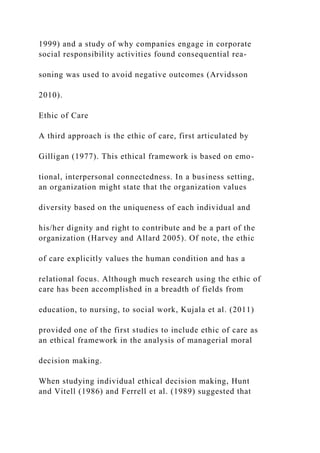 1999) and a study of why companies engage in corporate
social responsibility activities found consequential rea-
soning was used to avoid negative outcomes (Arvidsson
2010).
Ethic of Care
A third approach is the ethic of care, first articulated by
Gilligan (1977). This ethical framework is based on emo-
tional, interpersonal connectedness. In a business setting,
an organization might state that the organization values
diversity based on the uniqueness of each individual and
his/her dignity and right to contribute and be a part of the
organization (Harvey and Allard 2005). Of note, the ethic
of care explicitly values the human condition and has a
relational focus. Although much research using the ethic of
care has been accomplished in a breadth of fields from
education, to nursing, to social work, Kujala et al. (2011)
provided one of the first studies to include ethic of care as
an ethical framework in the analysis of managerial moral
decision making.
When studying individual ethical decision making, Hunt
and Vitell (1986) and Ferrell et al. (1989) suggested that
 