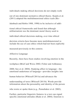 individuals making ethical decisions do not simply work
out of one dominant normative ethical theory. Kujala et al.
(2011) adapted the multidimensional ethics scale (Re-
idenbach and Robin 1988, 1990) to be inclusive of addi-
tional ethical frameworks and found that although
utilitarianism was the dominant moral theory used in
individual ethical decisions making, over time ethical
decision criteria have become more multidimensional to
include the use of care ethics which had not been explicitly
measured previously in this context.
Affective Language
Recently, there have been studies involving emotion in the
workplace (Brief and Weiss 2002; Fisher and Ashkanasy
2000; Seo et al. 2004). Studying affect in language—the
emotional undertones of language—provides insights into
human behavior (Whissell 2011a) and advances the
understanding of texts (Whissell 2011b). Words provide
information about the personality and identity of the person
who wrote or spoke them (e.g., Pennebaker et al. 2003).
Further, particular linguistic features in a text can signal
specific emotional attitudes (Rude et al. 2004). Emotion is
 