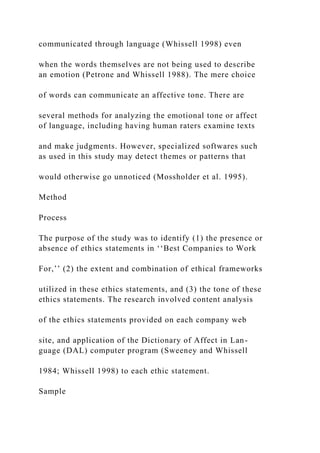 communicated through language (Whissell 1998) even
when the words themselves are not being used to describe
an emotion (Petrone and Whissell 1988). The mere choice
of words can communicate an affective tone. There are
several methods for analyzing the emotional tone or affect
of language, including having human raters examine texts
and make judgments. However, specialized softwares such
as used in this study may detect themes or patterns that
would otherwise go unnoticed (Mossholder et al. 1995).
Method
Process
The purpose of the study was to identify (1) the presence or
absence of ethics statements in ‘‘Best Companies to Work
For,’’ (2) the extent and combination of ethical frameworks
utilized in these ethics statements, and (3) the tone of these
ethics statements. The research involved content analysis
of the ethics statements provided on each company web
site, and application of the Dictionary of Affect in Lan-
guage (DAL) computer program (Sweeney and Whissell
1984; Whissell 1998) to each ethic statement.
Sample
 