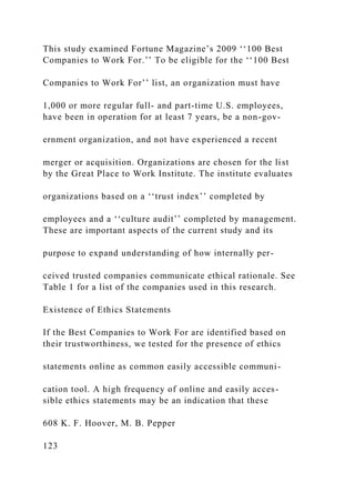 This study examined Fortune Magazine’s 2009 ‘‘100 Best
Companies to Work For.’’ To be eligible for the ‘‘100 Best
Companies to Work For’’ list, an organization must have
1,000 or more regular full- and part-time U.S. employees,
have been in operation for at least 7 years, be a non-gov-
ernment organization, and not have experienced a recent
merger or acquisition. Organizations are chosen for the list
by the Great Place to Work Institute. The institute evaluates
organizations based on a ‘‘trust index’’ completed by
employees and a ‘‘culture audit’’ completed by management.
These are important aspects of the current study and its
purpose to expand understanding of how internally per-
ceived trusted companies communicate ethical rationale. See
Table 1 for a list of the companies used in this research.
Existence of Ethics Statements
If the Best Companies to Work For are identified based on
their trustworthiness, we tested for the presence of ethics
statements online as common easily accessible communi-
cation tool. A high frequency of online and easily acces-
sible ethics statements may be an indication that these
608 K. F. Hoover, M. B. Pepper
123
 