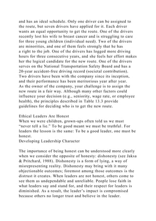and has an ideal schedule. Only one driver can be assigned to
the route, but seven drivers have applied for it. Each driver
wants an equal opportunity to get the route. One of the drivers
recently lost his wife to breast cancer and is struggling to care
for three young children (individual need). Two of the drivers
are minorities, and one of them feels strongly that he has
a right to the job. One of the drivers has logged more driving
hours for three consecutive years, and she feels her effort makes
her the logical candidate for the new route. One of the drivers
serves on the National Transportation Safety Board and has a
20-year accident-free driving record (societal contribution).
Two drivers have been with the company since its inception,
and their performance has been meritorious year after year.
As the owner of the company, your challenge is to assign the
new route in a fair way. Although many other factors could
influence your decision (e.g., seniority, wage rate, or employee
health), the principles described in Table 13.3 provide
guidelines for deciding who is to get the new route.
Ethical Leaders Are Honest
When we were children, grown-ups often told us we must
“never tell a lie.” To be good meant we must be truthful. For
leaders the lesson is the same: To be a good leader, one must be
honest.
Developing Leadership Character
The importance of being honest can be understood more clearly
when we consider the opposite of honesty: dishonesty (see Jaksa
& Pritchard, 1988). Dishonesty is a form of lying, a way of
misrepresenting reality. Dishonesty may bring with it many
objectionable outcomes; foremost among those outcomes is the
distrust it creates. When leaders are not honest, others come to
see them as undependable and unreliable. People lose faith in
what leaders say and stand for, and their respect for leaders is
diminished. As a result, the leader’s impact is compromised
because others no longer trust and believe in the leader.
 
