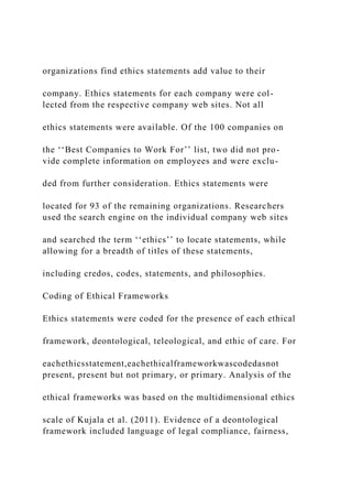 organizations find ethics statements add value to their
company. Ethics statements for each company were col-
lected from the respective company web sites. Not all
ethics statements were available. Of the 100 companies on
the ‘‘Best Companies to Work For’’ list, two did not pro-
vide complete information on employees and were exclu-
ded from further consideration. Ethics statements were
located for 93 of the remaining organizations. Researchers
used the search engine on the individual company web sites
and searched the term ‘‘ethics’’ to locate statements, while
allowing for a breadth of titles of these statements,
including credos, codes, statements, and philosophies.
Coding of Ethical Frameworks
Ethics statements were coded for the presence of each ethical
framework, deontological, teleological, and ethic of care. For
eachethicsstatement,eachethicalframeworkwascodedasnot
present, present but not primary, or primary. Analysis of the
ethical frameworks was based on the multidimensional ethics
scale of Kujala et al. (2011). Evidence of a deontological
framework included language of legal compliance, fairness,
 