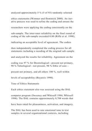 analyzed approximately 5 % (5 of 93) randomly selected
ethics statements (Wimmer and Dominick 2000). An iter-
ative process was used to refine the coding and ensure the
researchers were applying the coding consistently on the
sub-sample. The inter-rater reliability on the final round of
coding of the sub-sample exceeded 0.80 (Riffe et al. 1998),
indicating an acceptable level of agreement. The coders
then independently completed the coding process for all
statements including a recoding of the original sub-sample
and analyzed the results for reliability. Agreement on the
coding was 97 % for Deontological—present not primary,
98 % Teleological—not present, 98 % Ethic of care—
present not primary, and all others 100 %, well within
levels of acceptability (Boyatzis 1998).
Tone of Ethics Statements
Each ethics statement also was assessed using the DAL
computer program (Sweeney and Whissell 1984; Whissell
1998). The DAL contains approximately 8,700 words that
have been rated for pleasantness, activation, and imagery.
The DAL has been used to rate emotional tone in text
samples in several organizational contexts, including
 