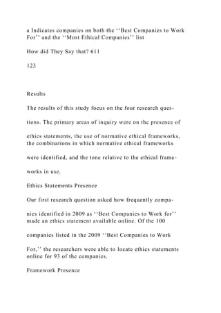 a Indicates companies on both the ‘‘Best Companies to Work
For’’ and the ‘‘Most Ethical Companies’’ list
How did They Say that? 611
123
Results
The results of this study focus on the four research ques-
tions. The primary areas of inquiry were on the presence of
ethics statements, the use of normative ethical frameworks,
the combinations in which normative ethical frameworks
were identified, and the tone relative to the ethical frame-
works in use.
Ethics Statements Presence
Our first research question asked how frequently compa-
nies identified in 2009 as ‘‘Best Companies to Work for’’
made an ethics statement available online. Of the 100
companies listed in the 2009 ‘‘Best Companies to Work
For,’’ the researchers were able to locate ethics statements
online for 93 of the companies.
Framework Presence
 