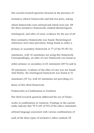 Our second research question focused on the presence of
normative ethical frameworks and had two parts, asking
which frameworks were utilized and which were not. Of
the three normative frameworks studied (deontological,
teleological, and ethic of care), evidence for the use of all
three normative frameworks was found. Deontological
references were most prevalent, being found as either a
primary or secondary framework in 77 of the 93 (83 %)
statements, with 16 statements not using this framework.
Correspondingly, an ethic of care framework was found as
either primary or secondary in 63 statements (69 %) and in
30 statements, evidence of the ethic of care was not found.
And finally, the teleological framework was found in 51
statements (55 %), with 42 statements not providing evi-
dence of this third framework.
Frameworks in Combination or Isolation
Our third research question addressed the use of frame-
works in combination or isolation. Findings in the current
study indicate that 70 % (65 of 93) of the ethics statements
utilized language consistent with various combinations of
each of the three types of normative ethics studied; 28
 
