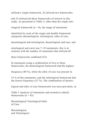 utilized a single framework, 32 utilized two frameworks,
and 33 utilized all three frameworks of interest in this
study. As presented in Table 3, other than the single tele-
ological framework (n = 0), the range of statements
identified for each of the single and double framework
categories (deontological, teleological, ethic of care,
deontological and teleological, deontological and care, and
teleological and care) was 7–19 statements; this is in
contrast with the number of statements that utilized all
three frameworks combined (33).
In statements using a combination of two or three
frameworks, the deontological framework had the highest
frequency (40 %), while the ethic of care was present in
33 % of the statements, and the teleological framework had
the lowest frequency (27 %). The combination of deonto-
logical and ethic of care frameworks was most prevalent, in
Table 3 Analysis of statements and normative ethical
frameworks (n = 93)
Deontological Teleological Ethic
of Care
Deontological
and Teleological
 