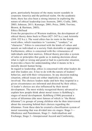 grow, particularly because of the many recent scandals in
corporate America and the political realm. On the academic
front, there has also been a strong interest in exploring the
nature of ethical leadership (see Aronson, 2001; Ciulla, 2001,
2003; Johnson, 2011; Kanungo, 2001; Price, 2008; Trevino,
Brown, & Hartman, 2003).
Ethics Defined
From the perspective of Western tradition, the development of
ethical theory dates back to Plato (427–347 b.c.) and Aristotle
(384–322 b.c.). The word ethics has its roots in the Greek
word ethos, which translates to “customs,” “conduct,” or
“character.” Ethics is concerned with the kinds of values and
morals an individual or a society finds desirable or appropriate.
Furthermore, ethics is concerned with the virtuousness of
individuals and their motives. Ethical theory provides a system
of rules or principles that guide us in making decisions about
what is right or wrong and good or bad in a particular situation.
It provides a basis for understanding what it means to be a
morally decent human being.
In regard to leadership, ethics is concerned with what leaders do
and who leaders are. It has to do with the nature of leaders’
behavior, and with their virtuousness. In any decision-making
situation, ethical issues are either implicitly or explicitly
involved. The choices leaders make and how they respond in a
given circumstance are informed and directed by their ethics.
A leader’s choices are also influenced by their moral
development. The most widely recognized theory advanced to
explain how people think about moral issues is Kohlberg’s
stages of moral development. Kohlberg (1984) presented a
series of dilemmas (the most famous of which is “the Heinz
dilemma”) to groups of young children who he then interviewed
about the reasoning behind their choices regarding the
dilemmas. From these data he created a classification system of
moral reasoning that was divided into six stages: Stage 1—
Obedience and Punishment, Stage 2—Individualism and
Exchange, Stage 3—Interpersonal Accord and Conformity,
 