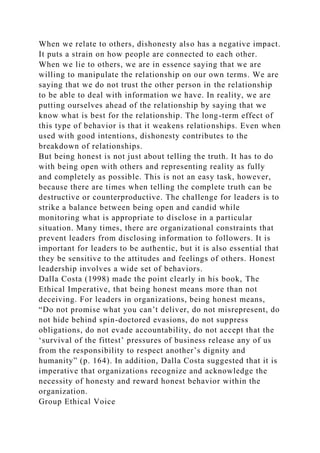 When we relate to others, dishonesty also has a negative impact.
It puts a strain on how people are connected to each other.
When we lie to others, we are in essence saying that we are
willing to manipulate the relationship on our own terms. We are
saying that we do not trust the other person in the relationship
to be able to deal with information we have. In reality, we are
putting ourselves ahead of the relationship by saying that we
know what is best for the relationship. The long-term effect of
this type of behavior is that it weakens relationships. Even when
used with good intentions, dishonesty contributes to the
breakdown of relationships.
But being honest is not just about telling the truth. It has to do
with being open with others and representing reality as fully
and completely as possible. This is not an easy task, however,
because there are times when telling the complete truth can be
destructive or counterproductive. The challenge for leaders is to
strike a balance between being open and candid while
monitoring what is appropriate to disclose in a particular
situation. Many times, there are organizational constraints that
prevent leaders from disclosing information to followers. It is
important for leaders to be authentic, but it is also essential that
they be sensitive to the attitudes and feelings of others. Honest
leadership involves a wide set of behaviors.
Dalla Costa (1998) made the point clearly in his book, The
Ethical Imperative, that being honest means more than not
deceiving. For leaders in organizations, being honest means,
“Do not promise what you can’t deliver, do not misrepresent, do
not hide behind spin-doctored evasions, do not suppress
obligations, do not evade accountability, do not accept that the
‘survival of the fittest’ pressures of business release any of us
from the responsibility to respect another’s dignity and
humanity” (p. 164). In addition, Dalla Costa suggested that it is
imperative that organizations recognize and acknowledge the
necessity of honesty and reward honest behavior within the
organization.
Group Ethical Voice
 