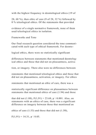 with the highest frequency in deontological ethics (19 of
28, 68 %), then ethic of care (9 of 28, 32 %) followed by
0 % teleological ethics. Of the statements that provided
evidence of a single normative framework, none of them
used teleological ethics in isolation.
Frameworks and Tone
Our final research question considered the tone communi-
cated with each type of ethical framework. For deonto-
logical ethics, there were no statistically significant
differences between statements that mentioned deontolog-
ical ethics and those that did not on pleasantness, activa-
tion, or imagery. There also were no differences between
statements that mentioned teleological ethics and those that
did not on pleasantness, activation, or imagery. For ethics
statements that mentioned an ethic of care, there was a
statistically significant difference on pleasantness between
statements that mentioned ethics of care (1.94) and those
that did not (1.88), F(1,91) = 23.68, p  0.001. Also, on
statements with an ethics of care, there was a significant
difference on imagery between those that mentioned an
ethics of care (1.53) and those that did not (1.50),
F(1,91) = 14.31, p  0.05.
 