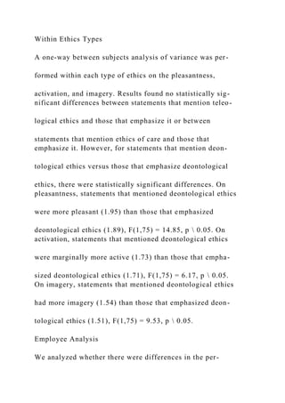 Within Ethics Types
A one-way between subjects analysis of variance was per-
formed within each type of ethics on the pleasantness,
activation, and imagery. Results found no statistically sig-
nificant differences between statements that mention teleo-
logical ethics and those that emphasize it or between
statements that mention ethics of care and those that
emphasize it. However, for statements that mention deon-
tological ethics versus those that emphasize deontological
ethics, there were statistically significant differences. On
pleasantness, statements that mentioned deontological ethics
were more pleasant (1.95) than those that emphasized
deontological ethics (1.89), F(1,75) = 14.85, p  0.05. On
activation, statements that mentioned deontological ethics
were marginally more active (1.73) than those that empha-
sized deontological ethics (1.71), F(1,75) = 6.17, p  0.05.
On imagery, statements that mentioned deontological ethics
had more imagery (1.54) than those that emphasized deon-
tological ethics (1.51), F(1,75) = 9.53, p  0.05.
Employee Analysis
We analyzed whether there were differences in the per-
 